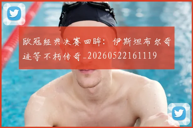 欧冠经典决赛回眸:伊斯坦布尔奇迹等不朽传奇_20260522161119