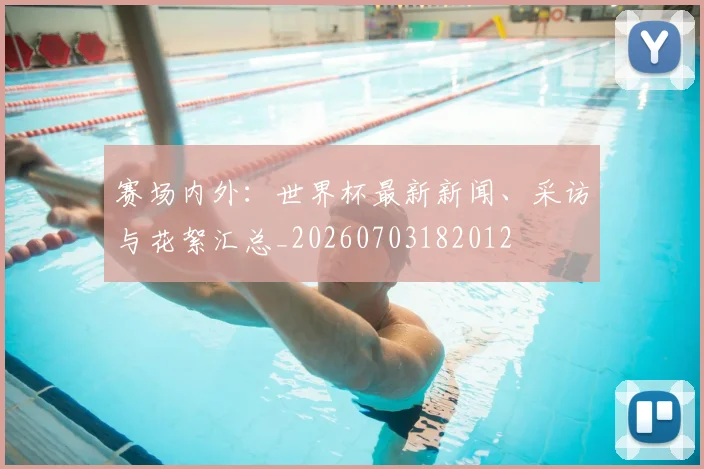 赛场内外：世界杯最新新闻、采访与花絮汇总_20260703182012