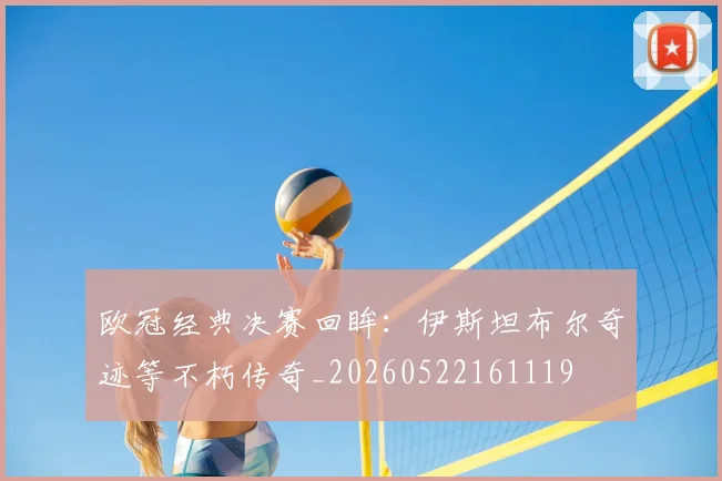 欧冠经典决赛回眸:伊斯坦布尔奇迹等不朽传奇_20260522161119