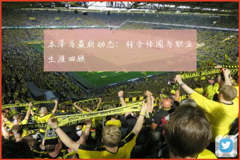 本泽马最新动态：转会传闻与职业生涯回顾