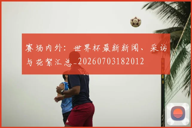 赛场内外:世界杯最新新闻、采访与花絮汇总_20260703182012
