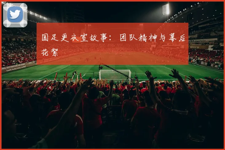 国足更衣室故事：团队精神与幕后花絮
