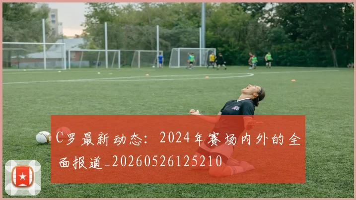 C罗最新动态：2024年赛场内外的全面报道_20260526125210