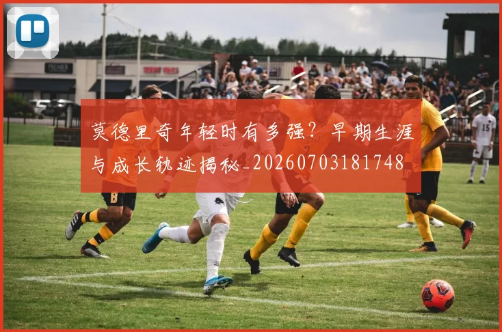 莫德里奇年轻时有多强?早期生涯与成长轨迹揭秘_20260703181748