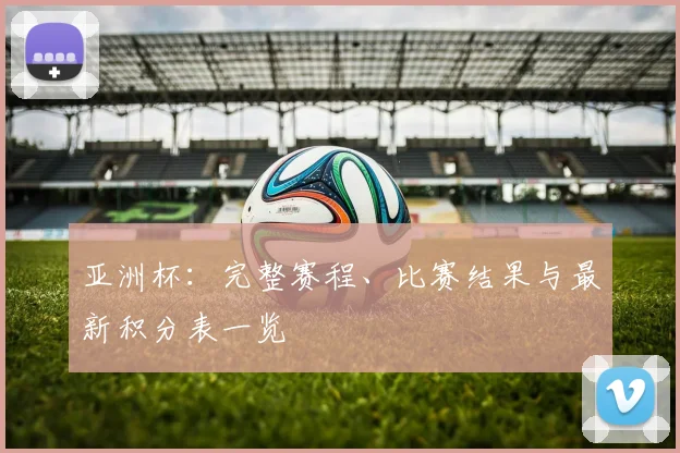 亚洲杯:完整赛程、比赛结果与最新积分表一览