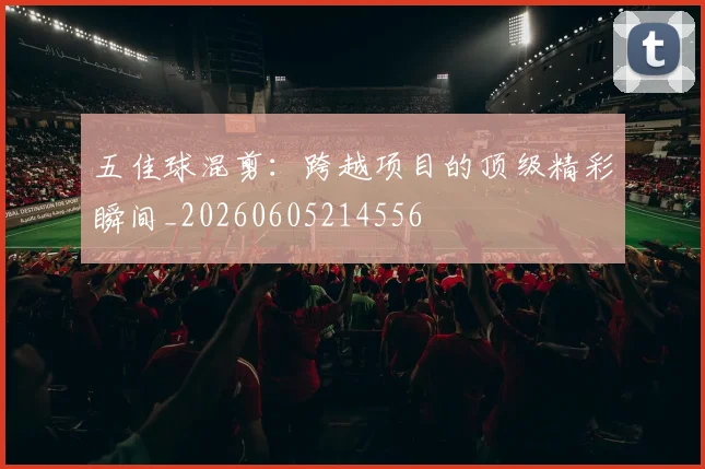 五佳球混剪:跨越项目的顶级精彩瞬间_20260605214556