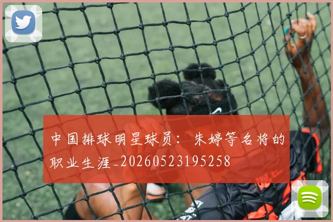 中国排球明星球员：朱婷等名将的职业生涯_20260523195258