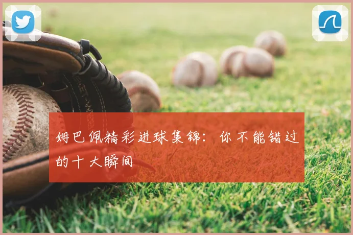 姆巴佩精彩进球集锦:你不能错过的十大瞬间