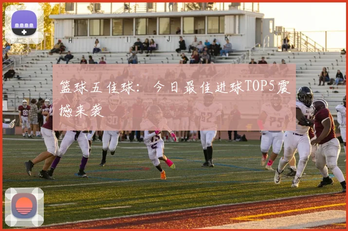 篮球五佳球：今日最佳进球TOP5震撼来袭