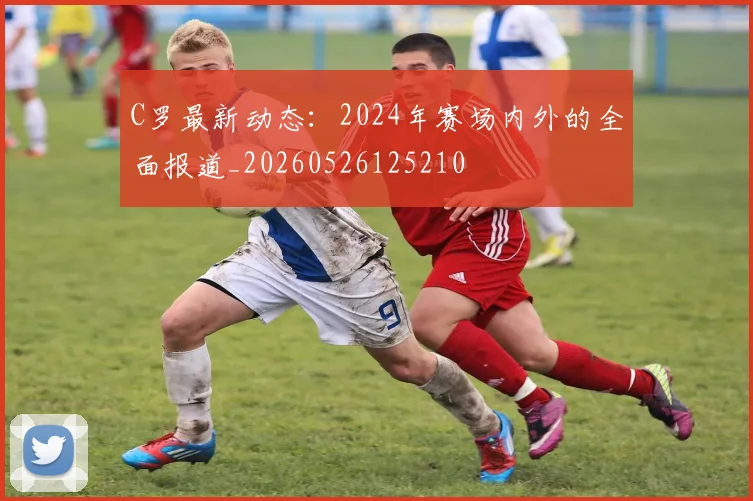 C罗最新动态:2024年赛场内外的全面报道_20260526125210