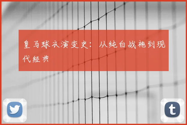 皇马球衣演变史:从纯白战袍到现代经典