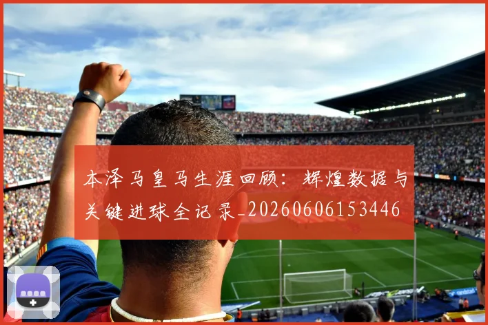 本泽马皇马生涯回顾:辉煌数据与关键进球全记录_20260606153446