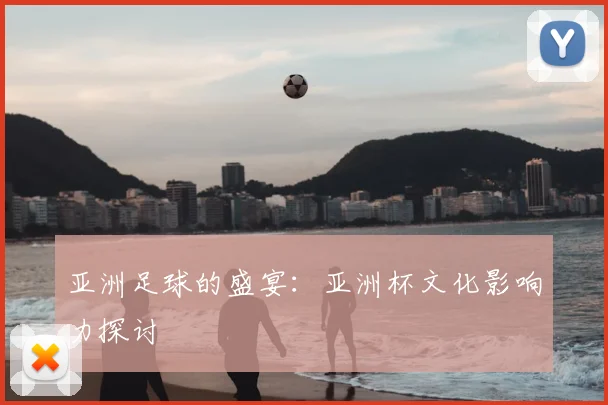 亚洲足球的盛宴:亚洲杯文化影响力探讨